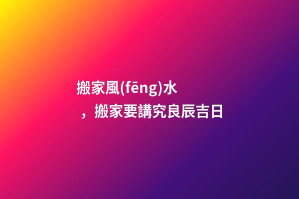 搬家風(fēng)水，搬家要講究良辰吉日